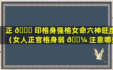 正 🐋 印格身强格女命六神旺度（女人正官格身弱 🐼 注意哪些方面）